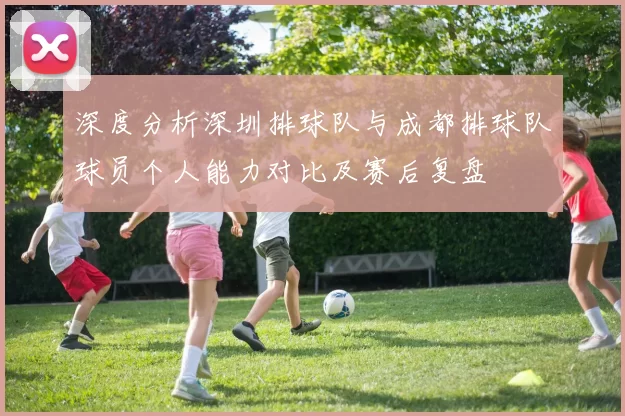 深度分析深圳排球队与成都排球队球员个人能力对比及赛后复盘