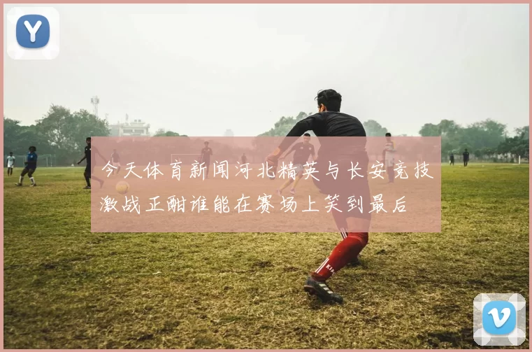 今天体育新闻河北精英与长安竞技激战正酣谁能在赛场上笑到最后