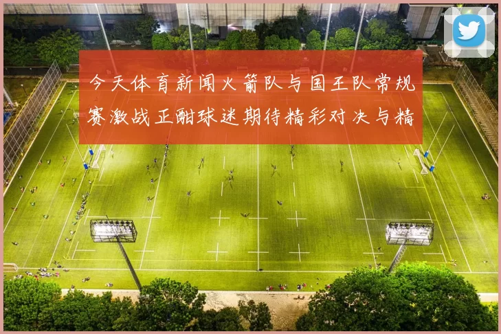 今天体育新闻火箭队与国王队常规赛激战正酣球迷期待精彩对决与精彩表现
