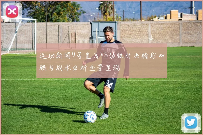 运动新闻9号皇马VS劲敌对决精彩回顾与战术分析全景呈现