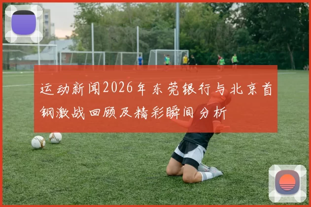 运动新闻2026年东莞银行与北京首钢激战回顾及精彩瞬间分析