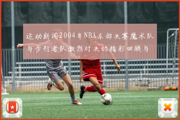 运动新闻2004年NBA东部决赛魔术队与步行者队激烈对决的精彩回顾与分析