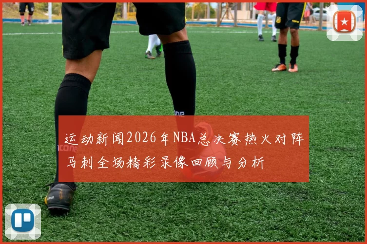 运动新闻2026年NBA总决赛热火对阵马刺全场精彩录像回顾与分析