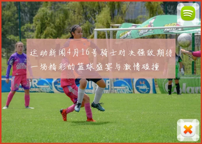 运动新闻4月16号骑士对决强敌期待一场精彩的篮球盛宴与激情碰撞