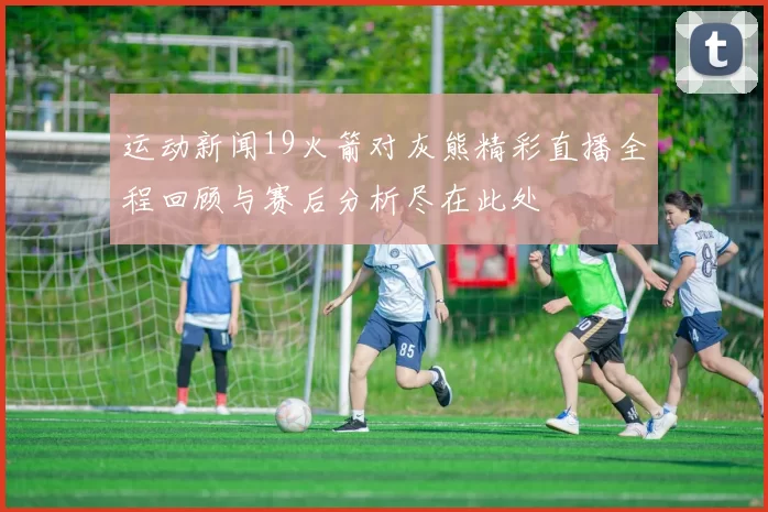 运动新闻19火箭对灰熊精彩直播全程回顾与赛后分析尽在此处