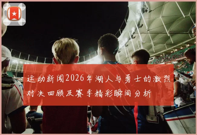 运动新闻2026年湖人与勇士的激烈对决回顾及赛季精彩瞬间分析